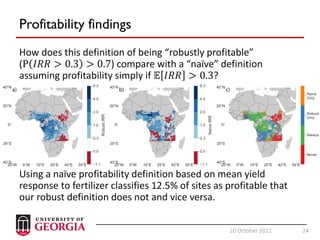 24
20 October 2022 24
Profitability findings
How does this definition of being “robustly profitable”
(P 𝐼𝑅𝑅 > 0.3 > 0.7) compare with a “naïve” definition
assuming profitability simply if 𝔼 𝐼𝑅𝑅 > 0.3?
Using a naïve profitability definition based on mean yield
response to fertilizer classifies 12.5% of sites as profitable that
our robust definition does not and vice versa.
 