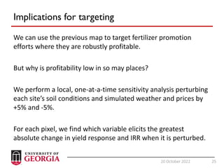 25
20 October 2022 25
Implications for targeting
We can use the previous map to target fertilizer promotion
efforts where they are robustly profitable.
But why is profitability low in so may places?
We perform a local, one-at-a-time sensitivity analysis perturbing
each site’s soil conditions and simulated weather and prices by
+5% and -5%.
For each pixel, we find which variable elicits the greatest
absolute change in yield response and IRR when it is perturbed.
 