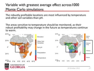 27
20 October 2022 27
Variable with greatest average effect across1000
Monte Carlo simulations
The robustly profitable locations are most influenced by temperature
and other soil variables than pH.
The areas sensitive to temperature should be monitored, as their
robust profitability may change in the future as temperatures continue
to warm.
 