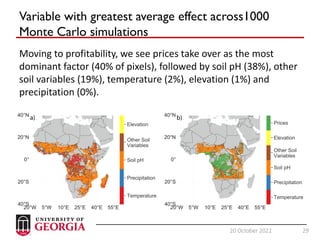 29
20 October 2022 29
Variable with greatest average effect across1000
Monte Carlo simulations
Moving to profitability, we see prices take over as the most
dominant factor (40% of pixels), followed by soil pH (38%), other
soil variables (19%), temperature (2%), elevation (1%) and
precipitation (0%).
 