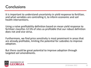 32
20 October 2022 32
Conclusions
It is important to understand uncertainty in yield response to fertilizer,
and what variables are controlling it, to inform economic and soil
health interventions.
Using a naïve profitability definition based on mean yield response to
fertilizer classifies 12.5% of sites as profitable that our robust definition
does not and vice versa.
Furthermore, we find price sensitivity is most prominent in areas that
are already profitable, limiting the potential for subsidies to improve
adoption.
But there could be great potential to improve adoption through
targeted soil amendments.
 