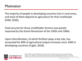 4
20 October 2022 4
Motivation
The majority of people in developing countries live in rural areas,
and most of them depend on agriculture for their livelihoods
(IFAD, 2016).
Food security for these smallholder farmers was greatly
improved by the Green Revolution of the 1950s and 1960s.
Input intensification, of which fertilizer plays a key role, has
accounted for 60% of agricultural output increases since 1960 in
developing countries (Fuglie, 2018).
IFAD. (2016). Rural development report 2016: Fostering inclusive rural transformation.
Fuglie, K. O. (2018). Is agricultural productivity slowing?. Global food security, 17, 73-83.
 