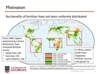 5
20 October 2022 5
Motivation
But benefits of fertilizer have not been uniformly distributed
Since 1960, regions
experiencing a Green
Revolution, have
increased fertilizer
use by
• South Asia: 56x
• East Asia: 17x
• Latin America: 10x
In Africa, where
yields have
stagnated,
fertilizer use has
only grown 5x
Smith, J. S., Gardner, C. A. C., & Costich, D. E. (2017). Ensuring the genetic diversity of maize and its
wild relatives. Achieving sustainable cultivation of maize, 1, 3-50.
 