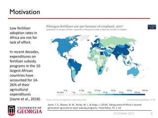 6
20 October 2022 6
Motivation
Low fertilizer
adoption rates in
Africa are not for
lack of effort.
In recent decades,
expenditures on
fertilizer subsidy
programs in the 10
largest African
countries have
accounted for 14-
26% of their
agricultural
expenditures
(Jayne et al., 2018).
Jayne, T. S., Mason, N. M., Burke, W. J., & Ariga, J. (2018). Taking stock of Africa’s second-
generation agricultural input subsidy programs. Food Policy, 75, 1-14.
 
