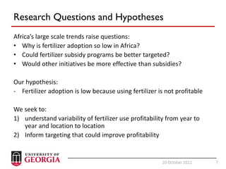 7
20 October 2022 7
Research Questions and Hypotheses
Africa’s large scale trends raise questions:
• Why is fertilizer adoption so low in Africa?
• Could fertilizer subsidy programs be better targeted?
• Would other initiatives be more effective than subsidies?
Our hypothesis:
- Fertilizer adoption is low because using fertilizer is not profitable
We seek to:
1) understand variability of fertilizer use profitability from year to
year and location to location
2) Inform targeting that could improve profitability
 