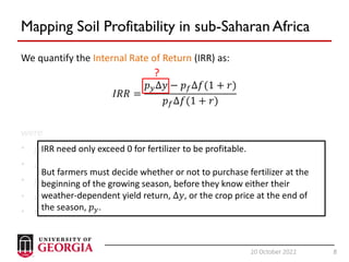 8
20 October 2022 8
Mapping Soil Profitability in sub-Saharan Africa
We quantify the Internal Rate of Return (IRR) as:
𝐼𝑅𝑅 =
𝑝𝑦Δ𝑦 − 𝑝𝑓Δ𝑓(1 + 𝑟)
𝑝𝑓Δ𝑓(1 + 𝑟)
were
• 𝑝𝑦 is the price of crop 𝑦,
• Δ𝑦 is the change in yield of crop 𝑦 resulting from applying Δ𝑓, and
• 𝑝𝑓 is the price of fertilizer,
• Δ𝑓 is the amount of applied fertilizer,
• r is the interest rate
IRR need only exceed 0 for fertilizer to be profitable.
But farmers must decide whether or not to purchase fertilizer at the
beginning of the growing season, before they know either their
weather-dependent yield return, Δ𝑦, or the crop price at the end of
the season, 𝑝𝑦.
?
 
