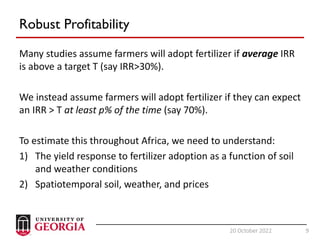 9
20 October 2022 9
Robust Profitability
Many studies assume farmers will adopt fertilizer if average IRR
is above a target T (say IRR>30%).
We instead assume farmers will adopt fertilizer if they can expect
an IRR > T at least p% of the time (say 70%).
To estimate this throughout Africa, we need to understand:
1) The yield response to fertilizer adoption as a function of soil
and weather conditions
2) Spatiotemporal soil, weather, and prices
 