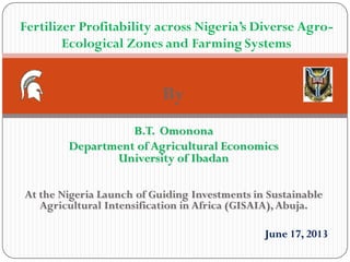 By
B.T. Omonona
Department of Agricultural Economics
University of Ibadan
At the Nigeria Launch of Guiding Investments in Sustainable
Agricultural Intensification in Africa (GISAIA),Abuja.
June 17, 2013
Fertilizer Profitability across Nigeria’s Diverse Agro-
Ecological Zones and Farming Systems
 