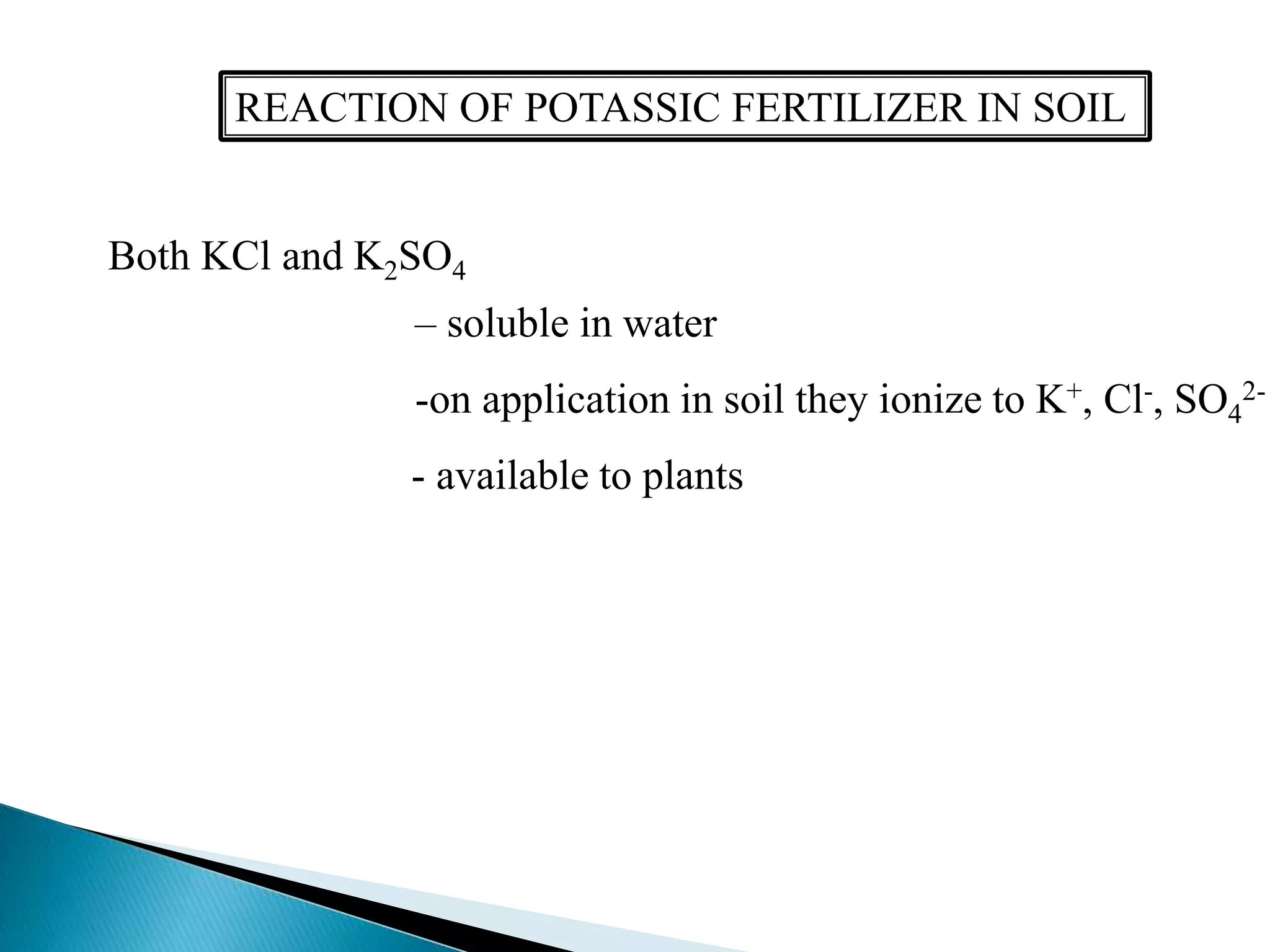 REACTION OF POTASSIC FERTILIZER IN SOIL
Both KCl and K2SO4
– soluble in water
-on application in soil they ionize to K+, Cl-, SO4
2-
- available to plants
 