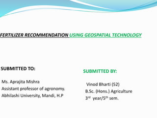 FERTILIZER RECOMMENDATION USING GEOSPATIAL TECHNOLOGY
SUBMITTED TO:
SUBMITTED BY:
Ms. Aprajita Mishra
Assistant professor of agronomy.
Abhilashi University, Mandi, H.P
Vinod Bharti (52)
B.Sc. (Hons.) Agriculture
3rd year/5th sem.
 