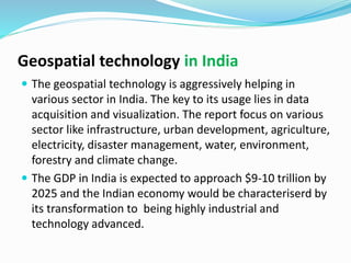 Geospatial technology in India
 The geospatial technology is aggressively helping in
various sector in India. The key to its usage lies in data
acquisition and visualization. The report focus on various
sector like infrastructure, urban development, agriculture,
electricity, disaster management, water, environment,
forestry and climate change.
 The GDP in India is expected to approach $9-10 trillion by
2025 and the Indian economy would be characteriserd by
its transformation to being highly industrial and
technology advanced.
 