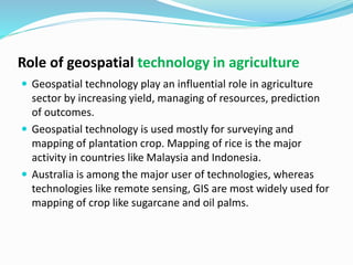 Role of geospatial technology in agriculture
 Geospatial technology play an influential role in agriculture
sector by increasing yield, managing of resources, prediction
of outcomes.
 Geospatial technology is used mostly for surveying and
mapping of plantation crop. Mapping of rice is the major
activity in countries like Malaysia and Indonesia.
 Australia is among the major user of technologies, whereas
technologies like remote sensing, GIS are most widely used for
mapping of crop like sugarcane and oil palms.
 
