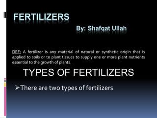 FERTILIZERS
By: Shafqat Ullah
DEF: A fertilizer is any material of natural or synthetic origin that is
applied to soils or to plant tissues to supply one or more plant nutrients
essential to the growth of plants.
TYPES OF FERTILIZERS
There are two types of fertilizers
 
