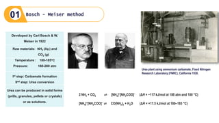 Raw materials: NH3 (liq.) and
CO2 (g)
Temperature : 180-185oC
Pressure: 180-200 atm
Ist step: Carbamate formation
IInd step: Urea conversion
Urea can be produced in solid forms
(prills, granules, pellets or crystals)
or as solutions.
Developed by Carl Bosch & W.
Meiser in 1922
Urea plant using ammonium carbamate, Fixed Nitrogen
Research Laboratory (FNRC), California 1930.
2 NH3 + CO2 ⇌ [NH4]+[NH2COO]− (ΔH = −117 kJ/mol at 180 atm and 180 °C)
[NH4]+[NH2COO]− ⇌ CO(NH2)2 + H2O (ΔH = +17.5 kJ/mol at 180–185 °C)
Bosch - Meiser method
01
 