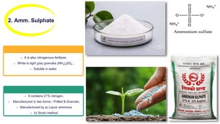 2. Amm. Sulphate
 It is also nitrogenous fertilizer,
 White to light grey granules (NH4)2SO4 ,
 Soluble in water.
 It contains 21% nitrogen,
 Manufactured in two forms - Prilled & Granular,
 Manufactured by a) Liquor ammonia
 b) Sindri method
 