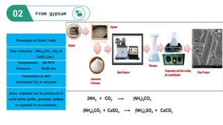 02 From gypsum
Raw materials: (NH4)2CO3 (liq.) &
CaSO4 (liq.)
Temperature: 50-70oC
Pressure: 50-60 atm
Conversion is 44%
Unreacted CO2 is recycled
Amm. sulphate can be produced in
solid forms (prills, granules, pellets
or crystals) or as solutions.
Developed at Sindri, India
2NH3 + CO2 (NH4)2CO3
(NH4)2CO3 + CaSO4 (NH4)2SO4 + CaCO3
 