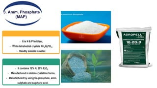 3. Amm. Phosphate
(MAP)
 It is N & P fertilizer,
 White tetrahedral crystals NH4H2PO4 ,
 Readily soluble in water.
 It contains 12% N, 50% P2O5
 Manufactured in stable crystalline forms,
 Manufactured by using Ca-phosphate, amm.
sulphate and sulphuric acid.
 