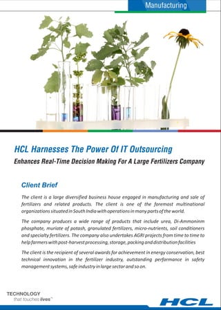 HCL Harnesses The Power Of IT Outsourcing
The client is a large diversified business house engaged in manufacturing and sale of
fertilizers and related products. The client is one of the foremost multinational
organizationssituatedinSouthIndiawithoperationsinmanypartsoftheworld.
The company produces a wide range of products that include urea, Di-Ammoninm
phosphate, muriate of potash, granulated fertilizers, micro-nutrients, soil conditioners
and specialty fertilizers. The company also undertakes AGRI projects from time to time to
helpfarmerswithpost-harvestprocessing,storage,packinganddistributionfacilities
The client is the recipient of several awards for achievement in energy conservation, best
technical innovation in the fertilizer industry, outstanding performance in safety
managementsystems,safeindustryinlargesectorandsoon.
Client Brief
Enhances Real-Time Decision Making For A Large Fertilizers Company
Manufacturing
 