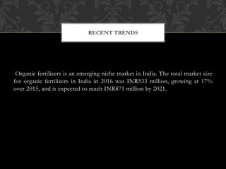 Organic fertilizers is an emerging niche market in India. The total market size
for organic fertilizers in India in 2016 was INR533 million, growing at 17%
over 2015, and is expected to reach INR871 million by 2021.
RECENT TRENDS
 