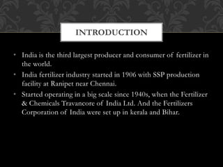 • India is the third largest producer and consumer of fertilizer in
the world.
• India fertilizer industry started in 1906 with SSP production
facility at Ranipet near Chennai.
• Started operating in a big scale since 1940s, when the Fertilizer
& Chemicals Travancore of India Ltd. And the Fertilizers
Corporation of India were set up in kerala and Bihar.
INTRODUCTION
 
