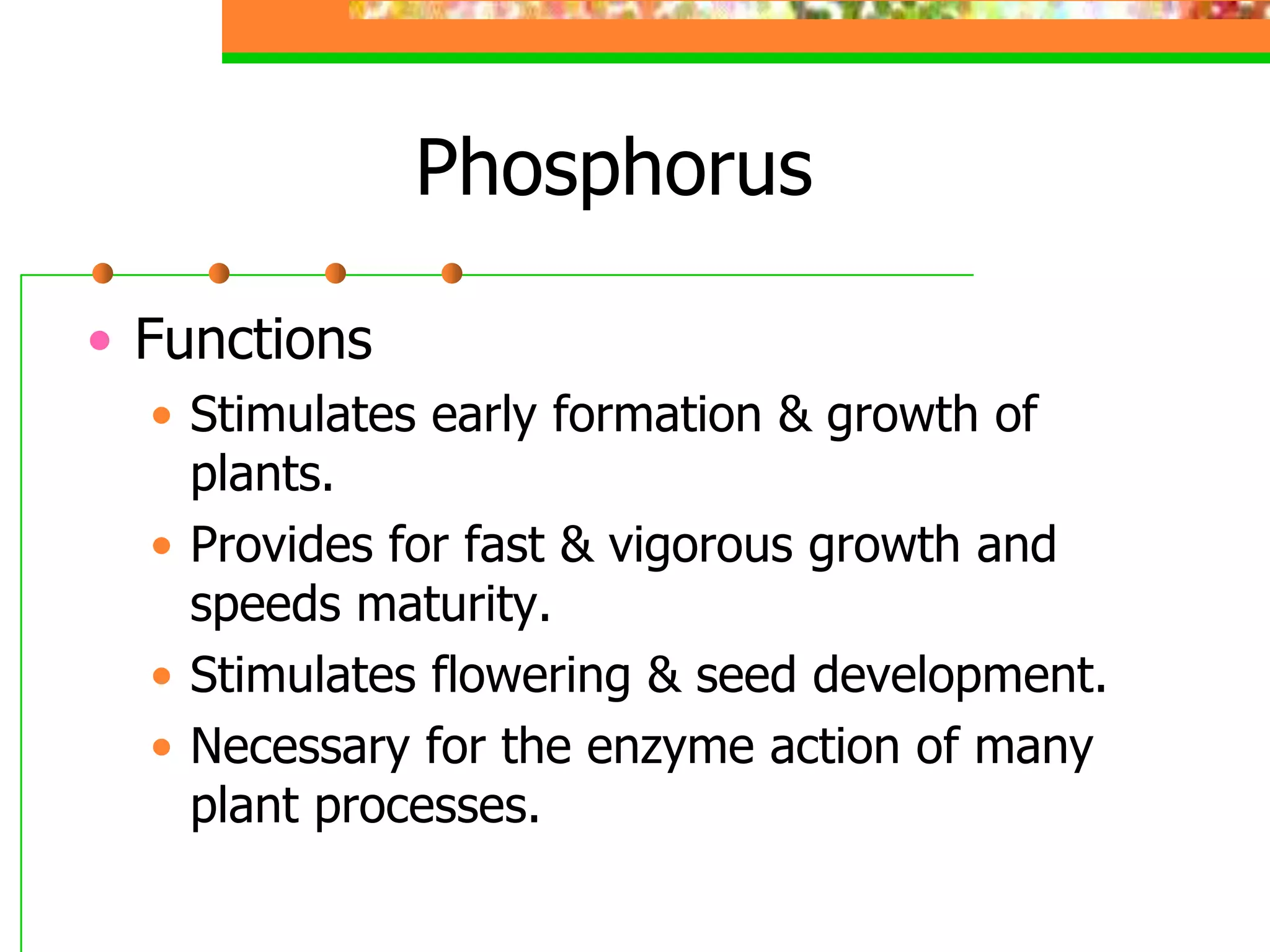 Phosphorus
• Functions
• Stimulates early formation & growth of
plants.
• Provides for fast & vigorous growth and
speeds maturity.
• Stimulates flowering & seed development.
• Necessary for the enzyme action of many
plant processes.
 