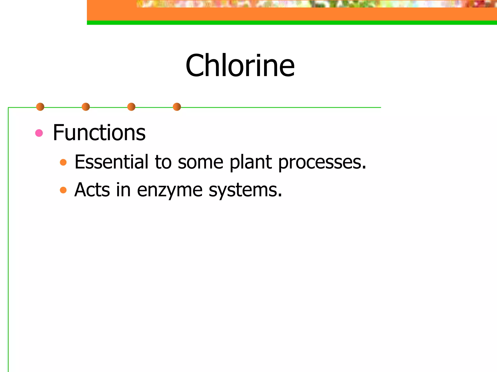 Chlorine
• Functions
• Essential to some plant processes.
• Acts in enzyme systems.
 