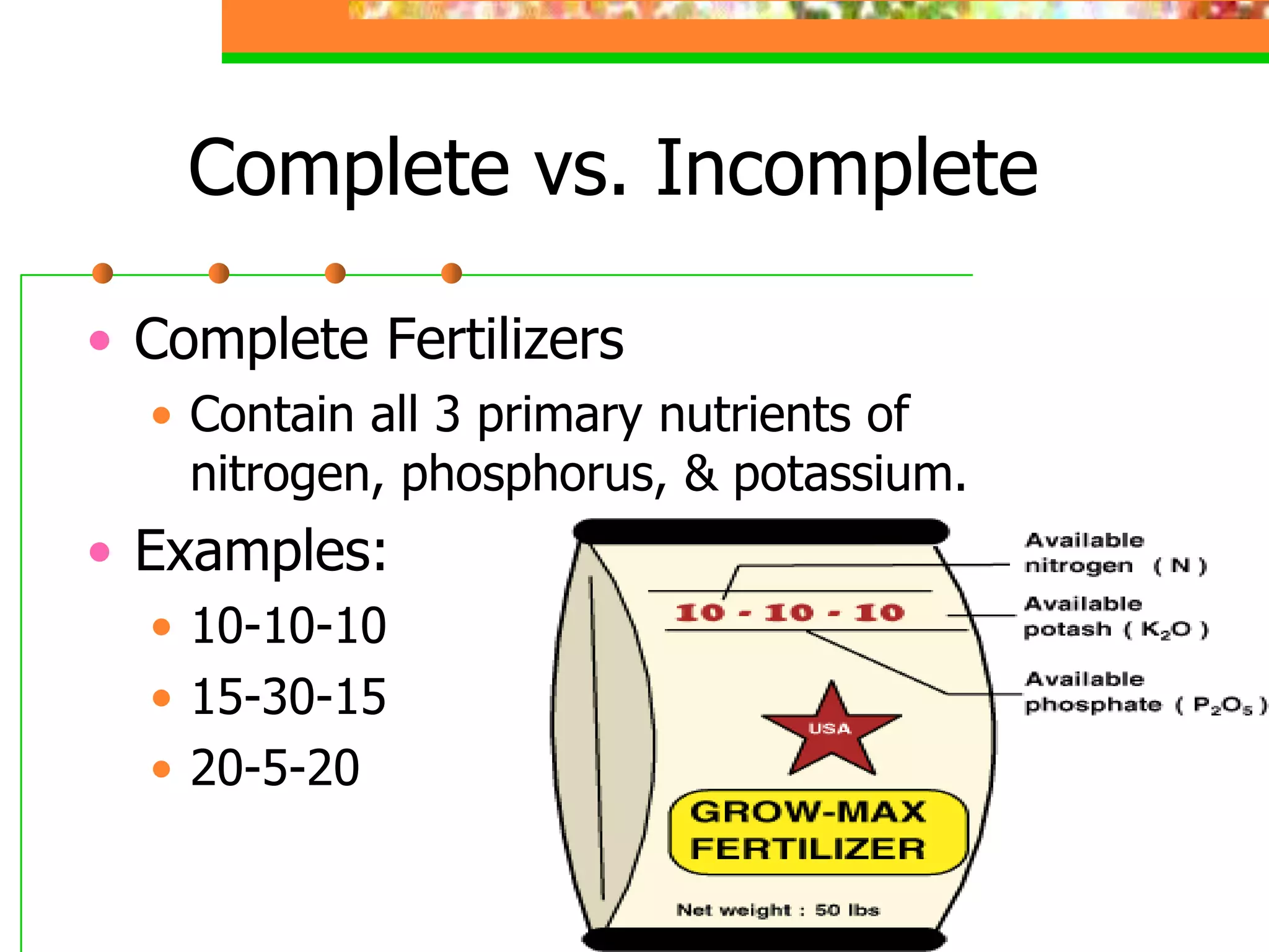 Complete vs. Incomplete
• Complete Fertilizers
• Contain all 3 primary nutrients of
nitrogen, phosphorus, & potassium.
• Examples:
• 10-10-10
• 15-30-15
• 20-5-20
 