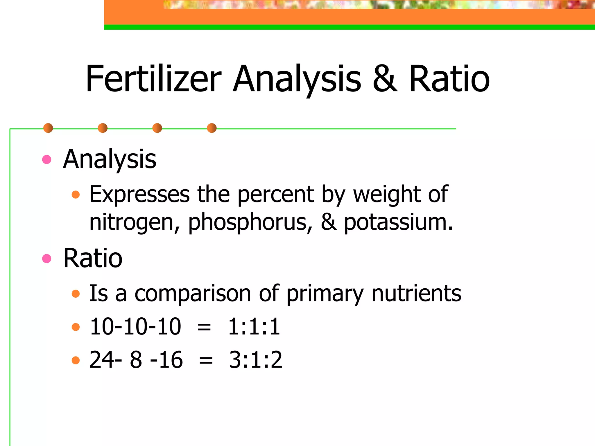 Fertilizer Analysis & Ratio
• Analysis
• Expresses the percent by weight of
nitrogen, phosphorus, & potassium.
• Ratio
• Is a comparison of primary nutrients
• 10-10-10 = 1:1:1
• 24- 8 -16 = 3:1:2
 