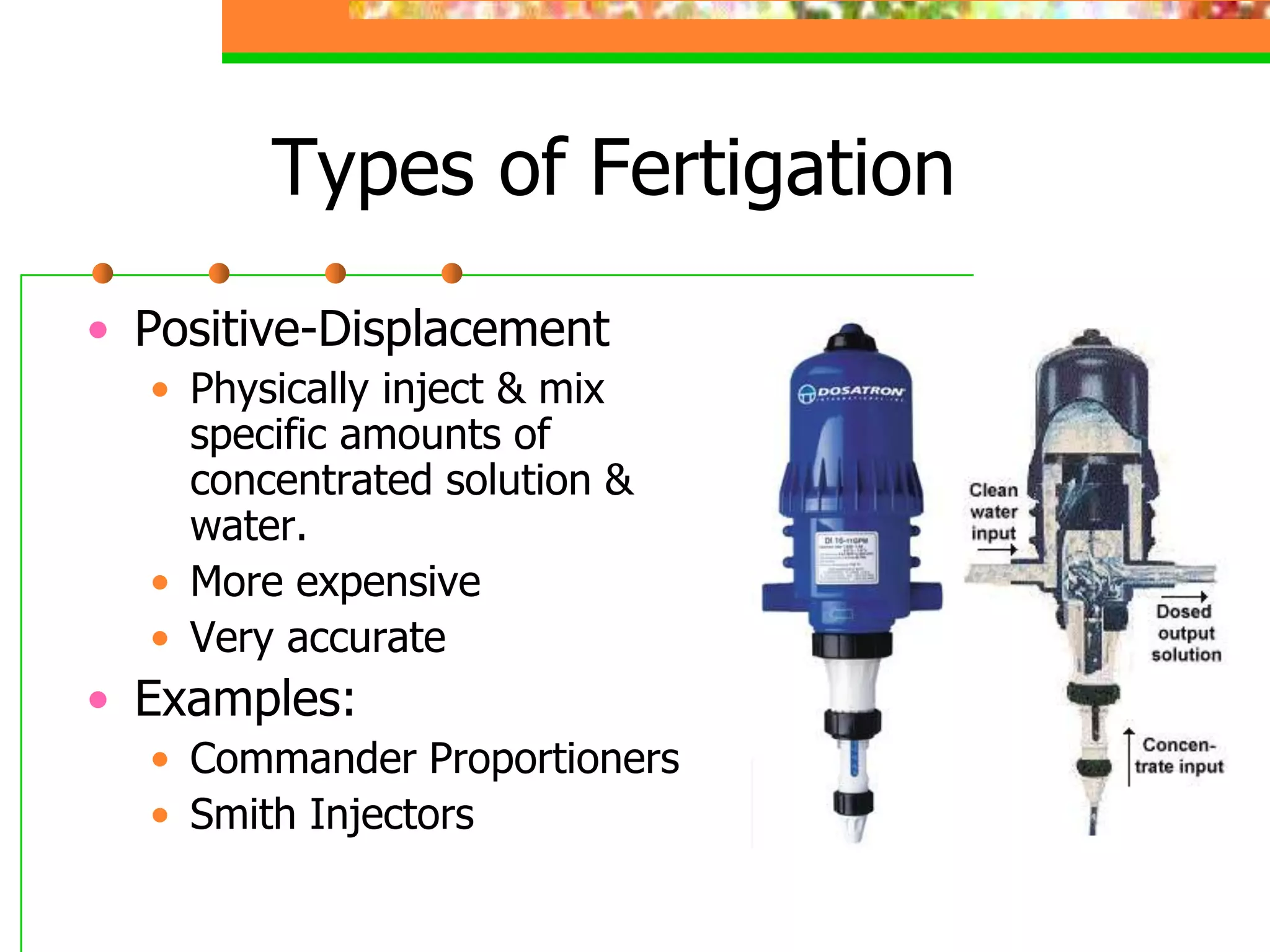 Types of Fertigation
• Positive-Displacement
• Physically inject & mix
specific amounts of
concentrated solution &
water.
• More expensive
• Very accurate
• Examples:
• Commander Proportioners
• Smith Injectors
 