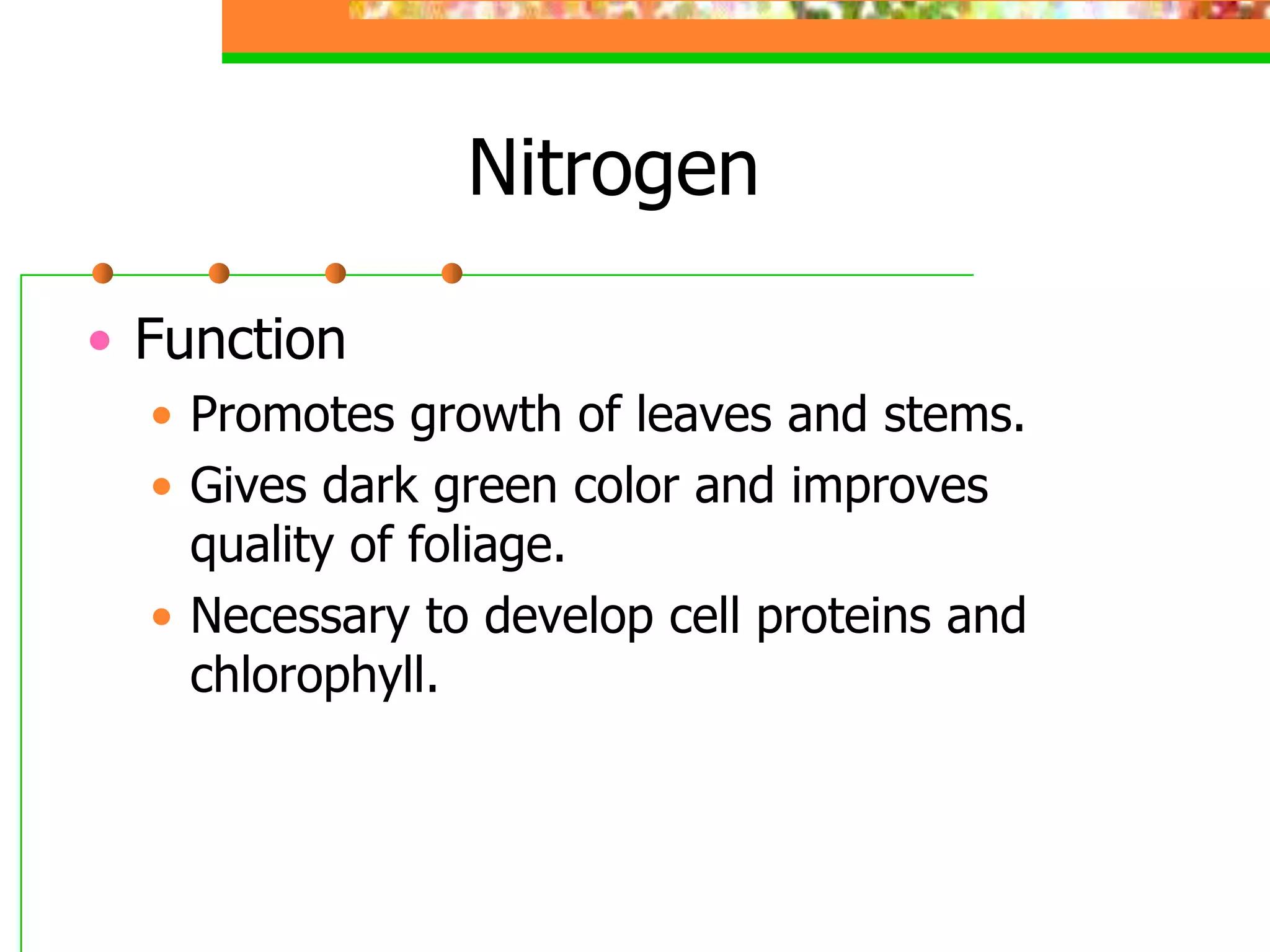 Nitrogen
• Function
• Promotes growth of leaves and stems.
• Gives dark green color and improves
quality of foliage.
• Necessary to develop cell proteins and
chlorophyll.
 