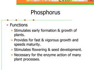 Phosphorus
• Functions
• Stimulates early formation & growth of
plants.
• Provides for fast & vigorous growth and
speeds maturity.
• Stimulates flowering & seed development.
• Necessary for the enzyme action of many
plant processes.
 