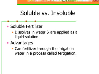 Soluble vs. Insoluble
• Soluble Fertilizer
• Dissolves in water & are applied as a
liquid solution.
• Advantages
• Can fertilizer through the irrigation
water in a process called fertigation.
 