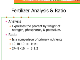 Fertilizer Analysis & Ratio
• Analysis
• Expresses the percent by weight of
nitrogen, phosphorus, & potassium.
• Ratio
• Is a comparison of primary nutrients
• 10-10-10 = 1:1:1
• 24- 8 -16 = 3:1:2
 
