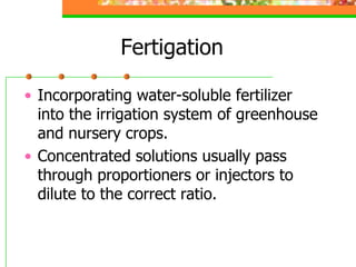 Fertigation
• Incorporating water-soluble fertilizer
into the irrigation system of greenhouse
and nursery crops.
• Concentrated solutions usually pass
through proportioners or injectors to
dilute to the correct ratio.
 