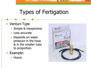 Types of Fertigation
• Venturi-Type
• Simple & inexpensive
• Less accurate
• Depends on water
pressure in the hose
& in the smaller tube
to proportion.
• Example:
• Hozon
 