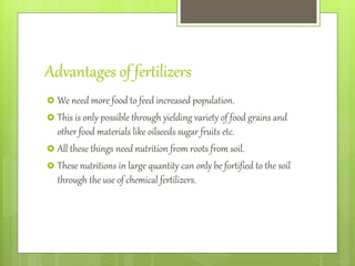 Advantages of fertilizers
 We need more food to feed increased population.
 This is only possible through yielding variety of food grains and
other food materials like oilseeds sugar fruits etc.
 All these things need nutrition from roots from soil.
 These nutritions in large quantity can only be fortified to the soil
through the use of chemical fertilizers.
 
