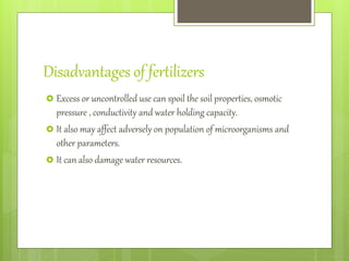 Disadvantages of fertilizers
 Excess or uncontrolled use can spoil the soil properties, osmotic
pressure , conductivity and water holding capacity.
 It also may affect adversely on population of microorganisms and
other parameters.
 It can also damage water resources.
 