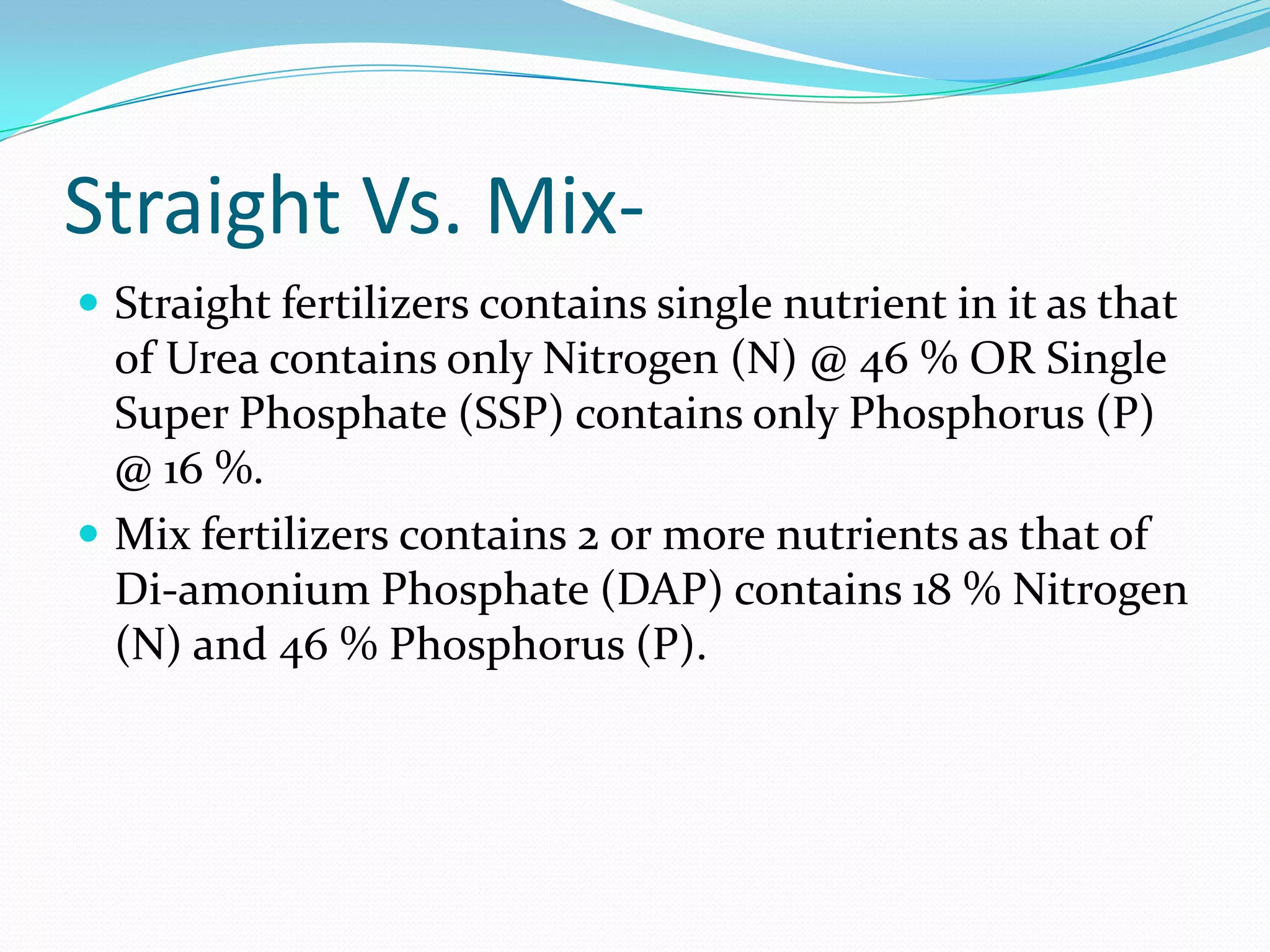 Straight Vs. Mix-
 Straight fertilizers contains single nutrient in it as that
of Urea contains only Nitrogen (N) @ 46 % OR Single
Super Phosphate (SSP) contains only Phosphorus (P)
@ 16 %.
 Mix fertilizers contains 2 or more nutrients as that of
Di-amonium Phosphate (DAP) contains 18 % Nitrogen
(N) and 46 % Phosphorus (P).
 