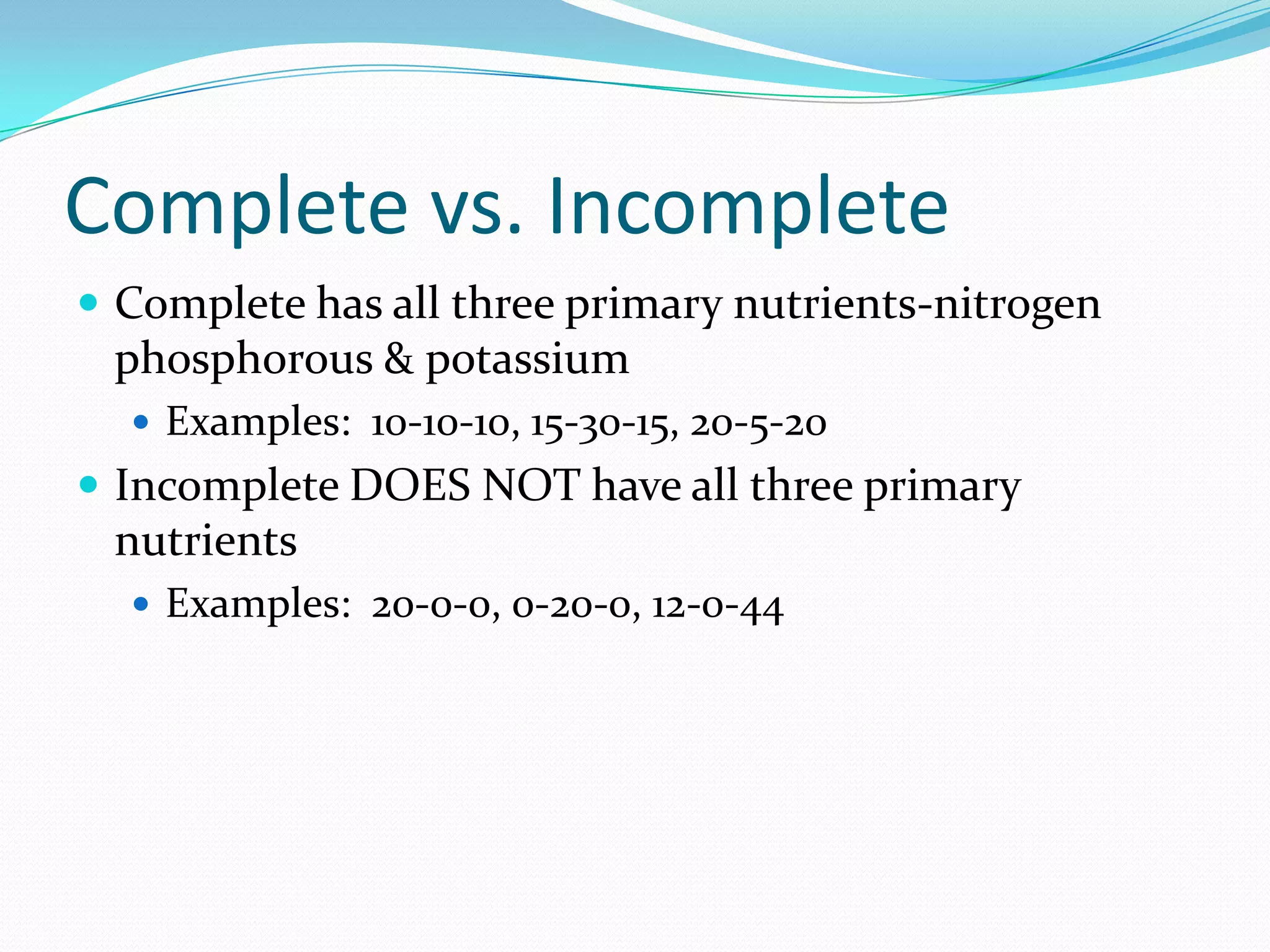 Complete vs. Incomplete
 Complete has all three primary nutrients-nitrogen
phosphorous & potassium
 Examples: 10-10-10, 15-30-15, 20-5-20
 Incomplete DOES NOT have all three primary
nutrients
 Examples: 20-0-0, 0-20-0, 12-0-44
 
