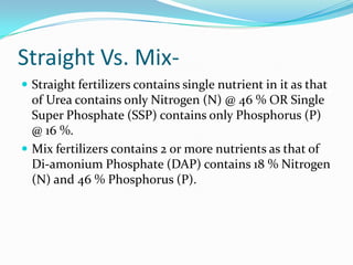 Straight Vs. Mix-
 Straight fertilizers contains single nutrient in it as that
of Urea contains only Nitrogen (N) @ 46 % OR Single
Super Phosphate (SSP) contains only Phosphorus (P)
@ 16 %.
 Mix fertilizers contains 2 or more nutrients as that of
Di-amonium Phosphate (DAP) contains 18 % Nitrogen
(N) and 46 % Phosphorus (P).
 