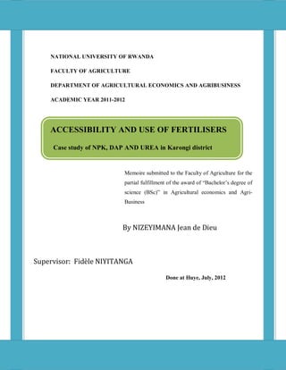 i




    NATIONAL UNIVERSITY OF RWANDA

    FACULTY OF AGRICULTURE

    DEPARTMENT OF AGRICULTURAL ECONOMICS AND AGRIBUSINESS

    ACADEMIC YEAR 2011-2012




    ACCESSIBILITY AND USE OF FERTILISERS

     Case study of NPK, DAP AND UREA in Karongi district


                           Memoire submitted to the Faculty of Agriculture for the
                           partial fulfillment of the award of “Bachelor’s degree of
                           science (BSc)” in Agricultural economics and Agri-
                           Business



                           By NIZEYIMANA Jean de Dieu



Supervisor: Fidèle NIYITANGA

                                             Done at Huye, July, 2012
 