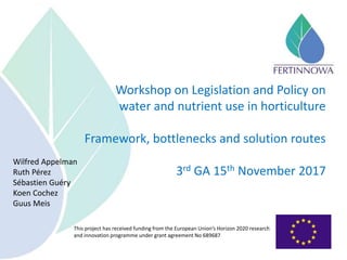 This project has received funding from the European Union’s Horizon 2020 research
and innovation programme under grant agreement No 689687
Workshop on Legislation and Policy on
water and nutrient use in horticulture
Framework, bottlenecks and solution routes
3rd GA 15th November 2017
Wilfred Appelman
Ruth Pérez
Sébastien Guéry
Koen Cochez
Guus Meis
 