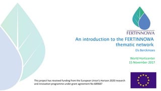 This project has received funding from the European Union’s Horizon 2020 research
and innovation programme under grant agreement No 689687
Els Berckmoes
World Horticenter
15 November 2017
An introduction to the FERTINNOWA
thematic network
 