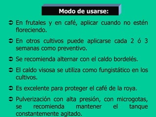  En frutales y en café, aplicar cuando no estén
floreciendo.
 En otros cultivos puede aplicarse cada 2 ó 3
semanas como preventivo.
 Se recomienda alternar con el caldo bordelés.
 El caldo visosa se utiliza como fungistático en los
cultivos.
 Es excelente para proteger el café de la roya.
 Pulverización con alta presión, con microgotas,
se recomienda mantener el tanque
constantemente agitado.
Modo de usarse:
 