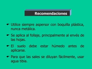  Utilice siempre aspersor con boquilla plástica,
nunca metálica.
 Se aplica al follaje, principalmente al envés de
las hojas.
 El suelo debe estar húmedo antes de
aplicarse.
 Para que las sales se diluyan fácilmente, usar
agua tibia.
Recomendaciones
 