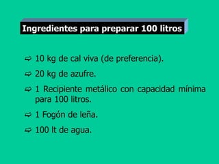  10 kg de cal viva (de preferencia).
 20 kg de azufre.
 1 Recipiente metálico con capacidad mínima
para 100 litros.
 1 Fogón de leña.
 100 lt de agua.
Ingredientes para preparar 100 litros
 