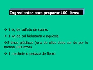  1 kg de sulfato de cobre.
 1 kg de cal hidratada o agrícola
2 tinas plásticas (una de ellas debe ser de por lo
menos 100 litros)
 1 machete o pedazo de fierro
Ingredientes para preparar 100 litros:
 