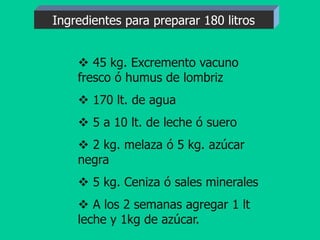  45 kg. Excremento vacuno
fresco ó humus de lombriz
 170 lt. de agua
 5 a 10 lt. de leche ó suero
 2 kg. melaza ó 5 kg. azúcar
negra
 5 kg. Ceniza ó sales minerales
 A los 2 semanas agregar 1 lt
leche y 1kg de azúcar.
Ingredientes para preparar 180 litros
 