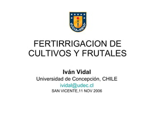 FERTIRRIGACION DE CULTIVOS Y FRUTALES Iván Vidal Universidad de Concepción, CHILE ividal @udec.cl SAN VICENTE,11 NOV 2006 