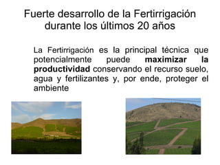 Fuerte desarrollo de la Fertirrigación durante los últimos 20 años La Fertirrigación es la principal técnica que potencialmente puede maximizar la productividad conservando el recurso suelo, agua y fertilizantes y, por ende, proteger el ambiente